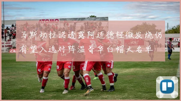马斯切拉诺透露阿连德轻微发烧仍有望入选对阵温哥华白帽大名单