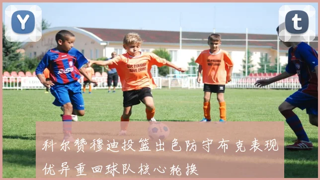 科尔赞穆迪投篮出色防守布克表现优异重回球队核心轮换