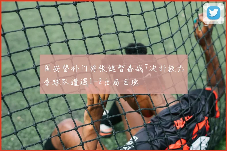 国安替补门将张健智奋战7次扑救无奈球队遭遇1-2出局困境