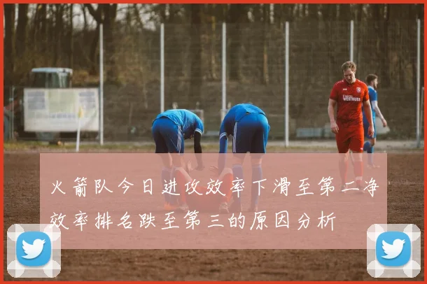 火箭队今日进攻效率下滑至第二净效率排名跌至第三的原因分析
