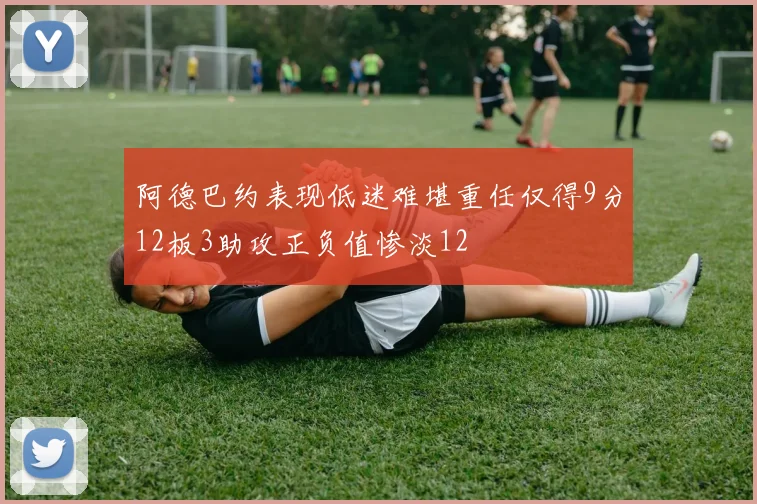 阿德巴约表现低迷难堪重任仅得9分12板3助攻正负值惨淡12