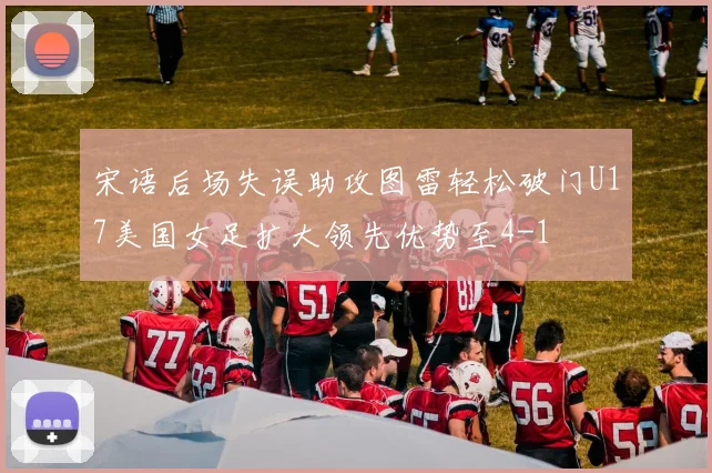 宋语后场失误助攻图雷轻松破门U17美国女足扩大领先优势至4-1