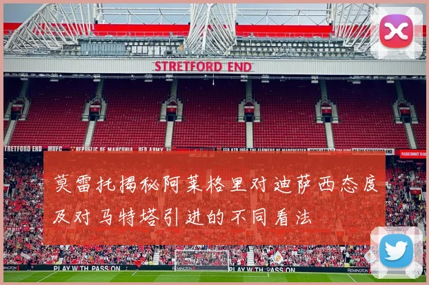 莫雷托揭秘阿莱格里对迪萨西态度及对马特塔引进的不同看法