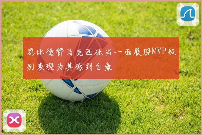 恩比德赞马克西独当一面展现MVP级别表现为其感到自豪