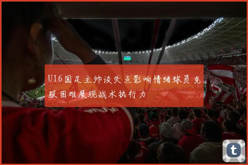 U16国足主帅谈失点影响情绪球员克服困难展现战术执行力
