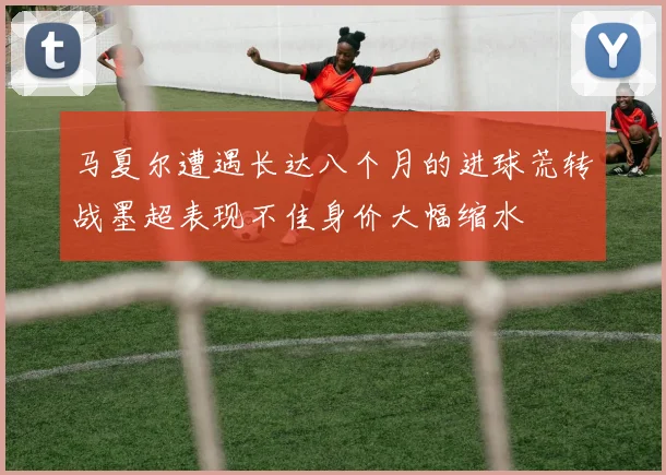 马夏尔遭遇长达八个月的进球荒转战墨超表现不佳身价大幅缩水