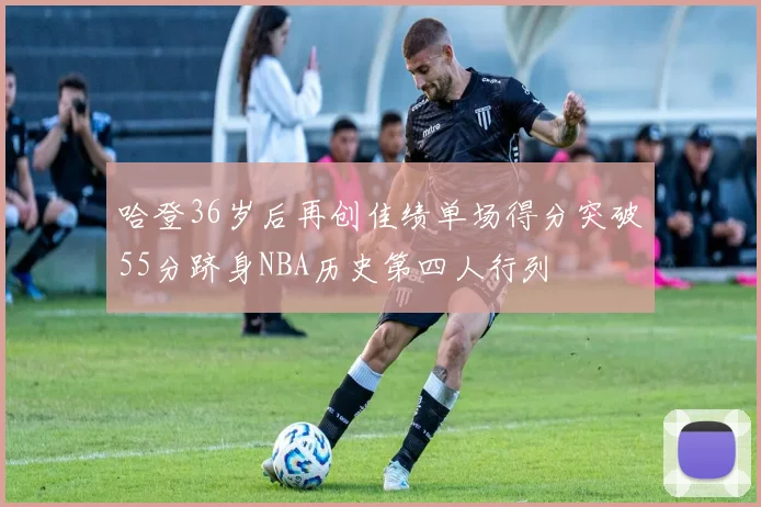 哈登36岁后再创佳绩单场得分突破55分跻身NBA历史第四人行列