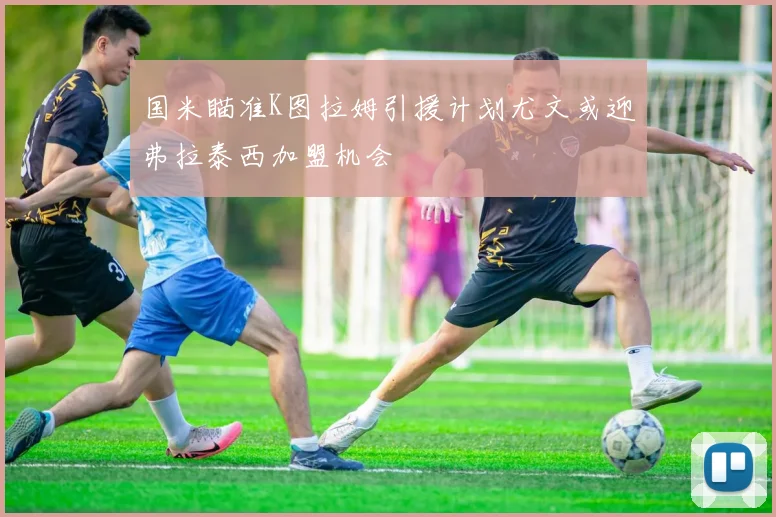 国米瞄准K图拉姆引援计划尤文或迎弗拉泰西加盟机会