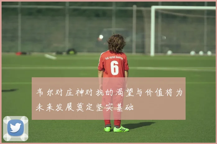 韦尔对庄神对抗的渴望与价值将为未来发展奠定坚实基础