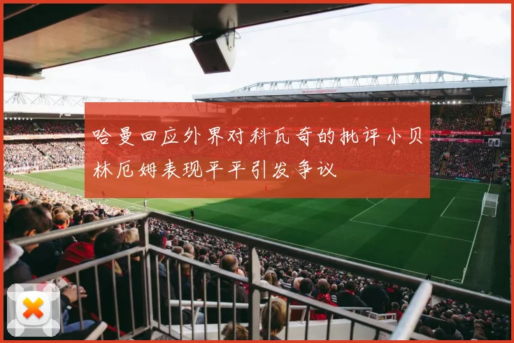 哈曼回应外界对科瓦奇的批评小贝林厄姆表现平平引发争议