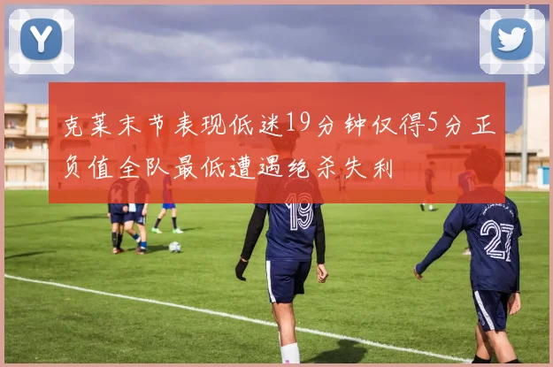 克莱末节表现低迷19分钟仅得5分正负值全队最低遭遇绝杀失利