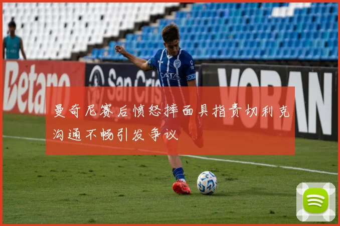 曼奇尼赛后愤怒摔面具指责切利克沟通不畅引发争议