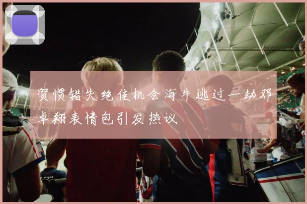 贺惯错失绝佳机会海牛逃过一劫邓卓翔表情包引发热议