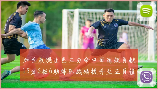 加兰表现出色三分命中率高效贡献15分5板6助球队战绩提升至正负值18最低