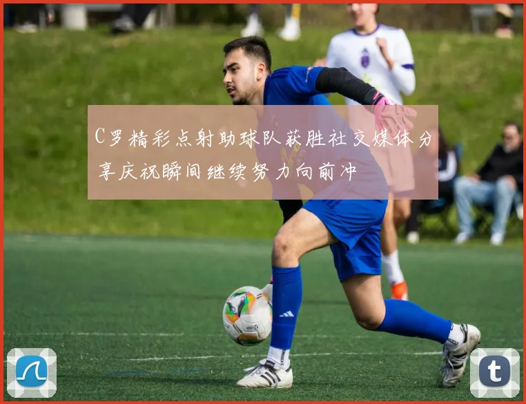 C罗精彩点射助球队获胜社交媒体分享庆祝瞬间继续努力向前冲