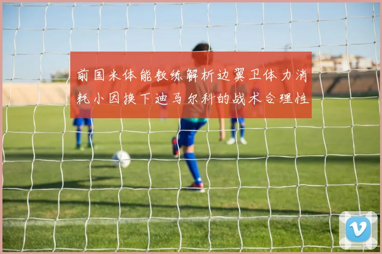 前国米体能教练解析边翼卫体力消耗小因换下迪马尔科的战术合理性