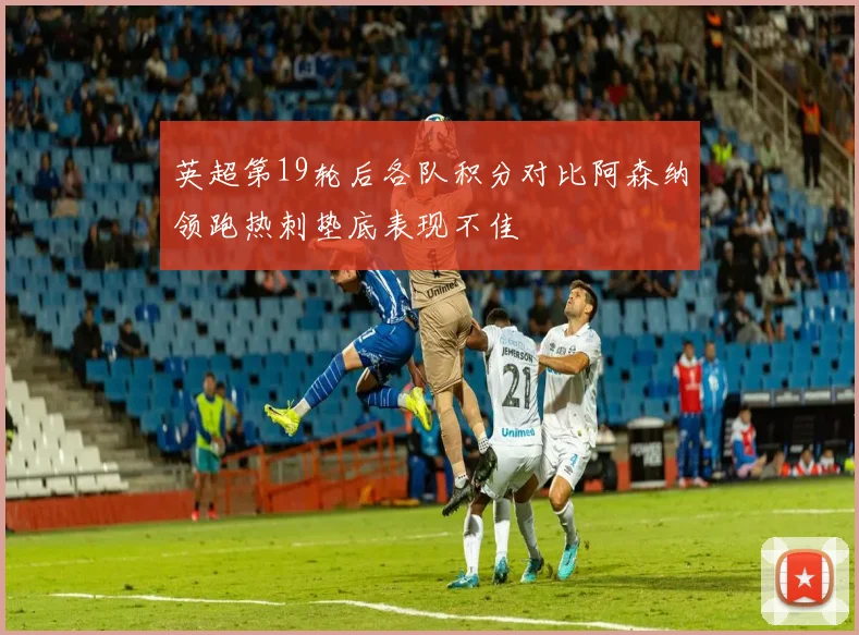 英超第19轮后各队积分对比阿森纳领跑热刺垫底表现不佳
