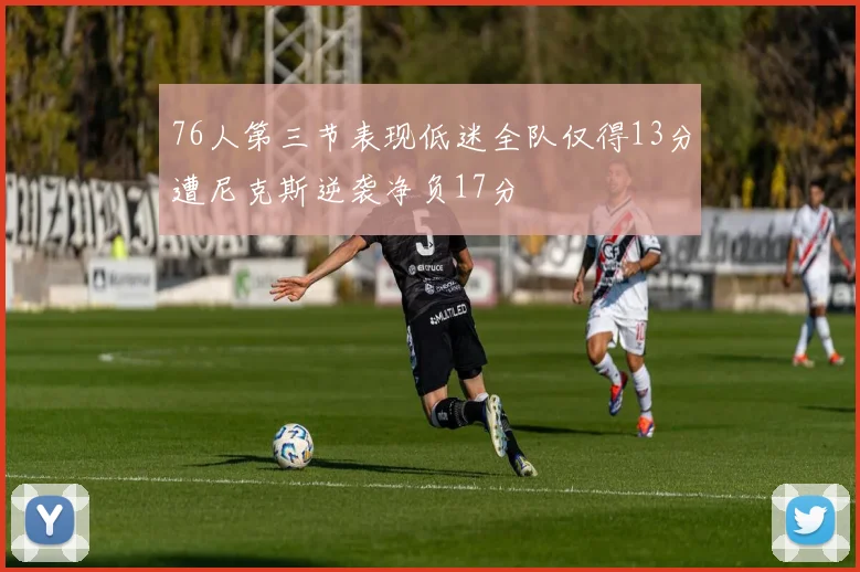 76人第三节表现低迷全队仅得13分遭尼克斯逆袭净负17分