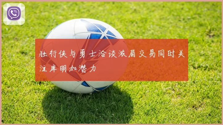 独行侠与勇士洽谈浓眉交易同时关注库明加潜力