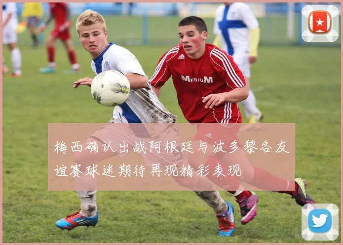 梅西确认出战阿根廷与波多黎各友谊赛球迷期待再现精彩表现