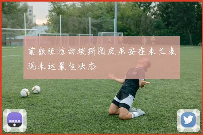前教练惊讶埃斯图皮尼安在米兰表现未达最佳状态