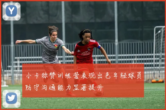小卡称赞训练营表现出色年轻球员防守沟通能力显著提升