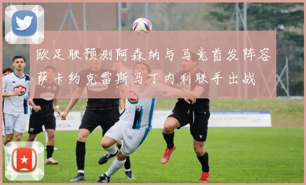 欧足联预测阿森纳与马竞首发阵容萨卡约克雷斯马丁内利联手出战
