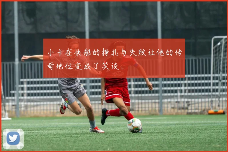 小卡在快船的挣扎与失败让他的传奇地位变成了笑谈