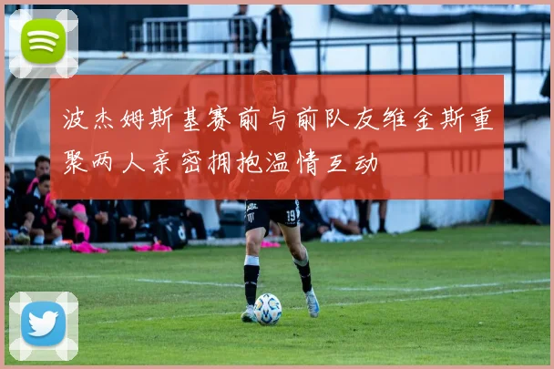 波杰姆斯基赛前与前队友维金斯重聚两人亲密拥抱温情互动