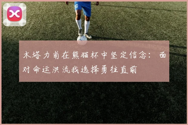 木塔力甫在熊猫杯中坚定信念：面对命运洪流我选择勇往直前