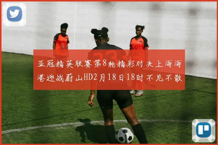 亚冠精英联赛第8轮精彩对决上海海港迎战蔚山HD2月18日18时不见不散