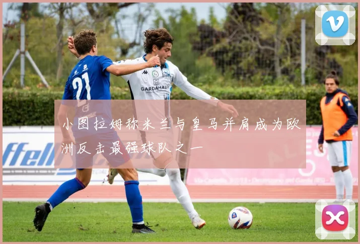 小图拉姆称米兰与皇马并肩成为欧洲反击最强球队之一