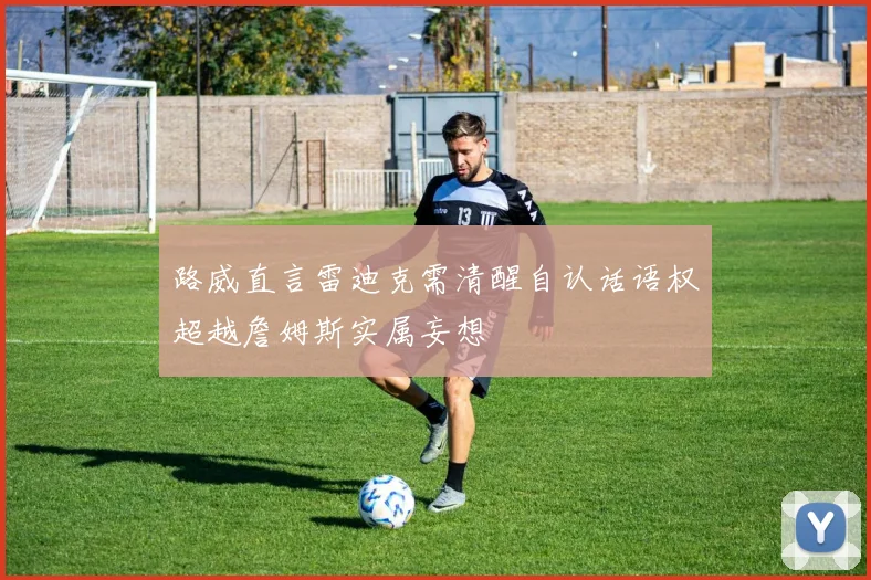 路威直言雷迪克需清醒自认话语权超越詹姆斯实属妄想