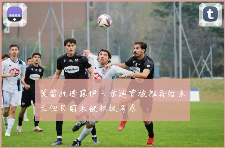 莫雷托透露伊卡尔迪曾被推荐给米兰但目前未被积极考虑
