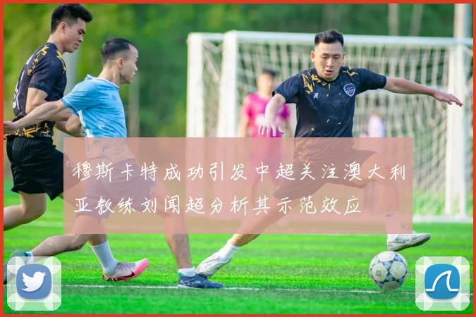 穆斯卡特成功引发中超关注澳大利亚教练刘闻超分析其示范效应