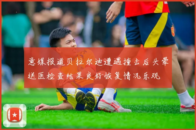 意媒报道贝拉尔迪遭遇撞击后头晕送医检查结果良好恢复情况乐观