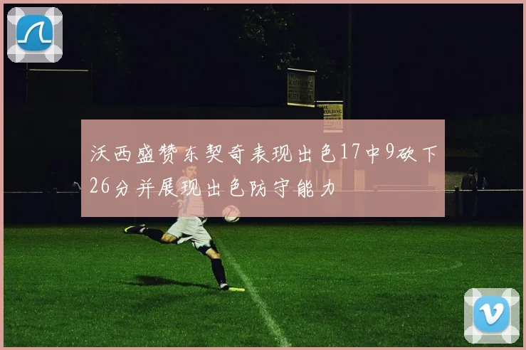 沃西盛赞东契奇表现出色17中9砍下26分并展现出色防守能力