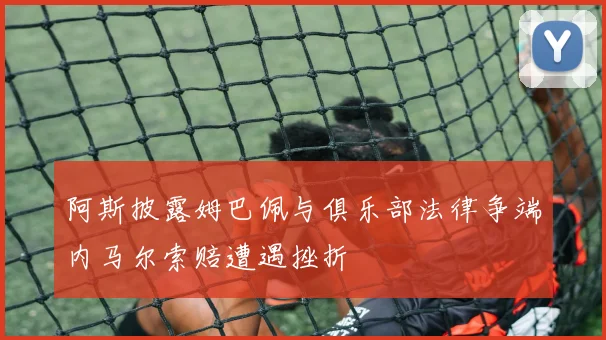 阿斯披露姆巴佩与俱乐部法律争端内马尔索赔遭遇挫折