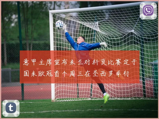 意甲主席宣布米兰对科莫比赛定于国米欧冠首个周三在圣西罗举行