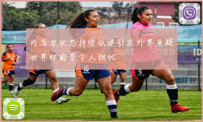 内马尔状态持续低迷引发外界质疑世界杯前景令人担忧
