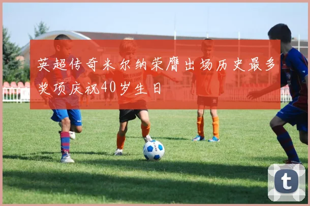 英超传奇米尔纳荣膺出场历史最多奖项庆祝40岁生日