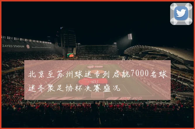北京至苏州球迷专列启航7000名球迷齐聚足协杯决赛盛况