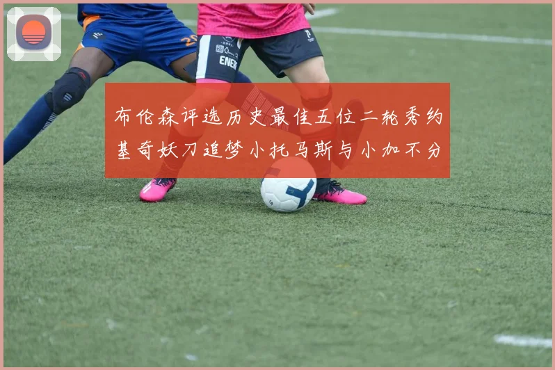 布伦森评选历史最佳五位二轮秀约基奇妖刀追梦小托马斯与小加不分先后